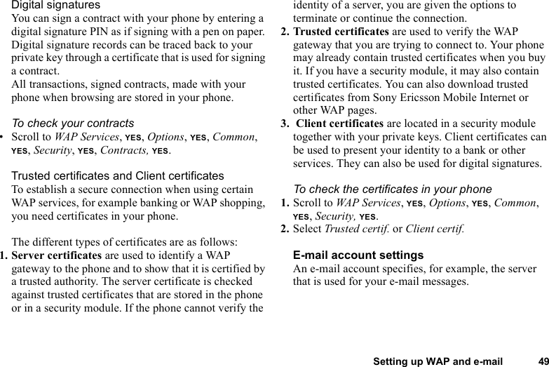 This is the Internet version of the user&apos;s guide. © Print only for private use.Setting up WAP and e-mail 49Digital signaturesYou can sign a contract with your phone by entering a digital signature PIN as if signing with a pen on paper. Digital signature records can be traced back to your private key through a certificate that is used for signing a contract. All transactions, signed contracts, made with your phone when browsing are stored in your phone.To check your contracts• Scroll to WAP Services, YES, Options, YES, Common, YES, Security, YES, Contracts, YES.Trusted certificates and Client certificatesTo establish a secure connection when using certain WAP services, for example banking or WAP shopping, you need certificates in your phone. The different types of certificates are as follows: 1. Server certificates are used to identify a WAP gateway to the phone and to show that it is certified by a trusted authority. The server certificate is checked against trusted certificates that are stored in the phone or in a security module. If the phone cannot verify the identity of a server, you are given the options to terminate or continue the connection.2. Trusted certificates are used to verify the WAP gateway that you are trying to connect to. Your phone may already contain trusted certificates when you buy it. If you have a security module, it may also contain trusted certificates. You can also download trusted certificates from Sony Ericsson Mobile Internet or other WAP pages.3.  Client certificates are located in a security module together with your private keys. Client certificates can be used to present your identity to a bank or other services. They can also be used for digital signatures.To check the certificates in your phone1. Scroll to WAP Services, YES, Options, YES, Common, YES, Security, YES. 2. Select Trusted certif. or Client certif.E-mail account settingsAn e-mail account specifies, for example, the server that is used for your e-mail messages. 