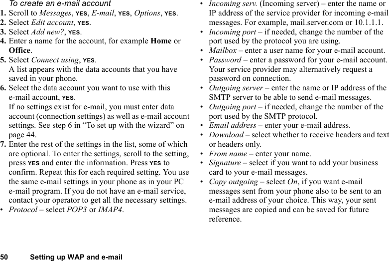 This is the Internet version of the user&apos;s guide. © Print only for private use.50 Setting up WAP and e-mailTo create an e-mail account1. Scroll to Messages, YES, E-mail, YES, Options, YES. 2. Select Edit account, YES.3. Select Add new?, YES.4. Enter a name for the account, for example Home or Office.5. Select Connect using, YES. A list appears with the data accounts that you have saved in your phone.6. Select the data account you want to use with this e-mail account, YES.If no settings exist for e-mail, you must enter data account (connection settings) as well as e-mail account settings. See step 6 in “To set up with the wizard” on page 44.7. Enter the rest of the settings in the list, some of which are optional. To enter the settings, scroll to the setting, press YES and enter the information. Press YES to confirm. Repeat this for each required setting. You use the same e-mail settings in your phone as in your PC e-mail program. If you do not have an e-mail service, contact your operator to get all the necessary settings.•Protocol – select POP3 or IMAP4.•Incoming serv. (Incoming server) – enter the name or IP address of the service provider for incoming e-mail messages. For example, mail.server.com or 10.1.1.1.•Incoming port – if needed, change the number of the port used by the protocol you are using.•Mailbox – enter a user name for your e-mail account.•Password – enter a password for your e-mail account. Your service provider may alternatively request a password on connection.•Outgoing server – enter the name or IP address of the SMTP server to be able to send e-mail messages.•Outgoing port – if needed, change the number of the port used by the SMTP protocol.•Email address – enter your e-mail address.•Download – select whether to receive headers and text or headers only.•From name – enter your name.•Signature – select if you want to add your business card to your e-mail messages.•Copy outgoing – select On, if you want e-mail messages sent from your phone also to be sent to an e-mail address of your choice. This way, your sent messages are copied and can be saved for future reference.