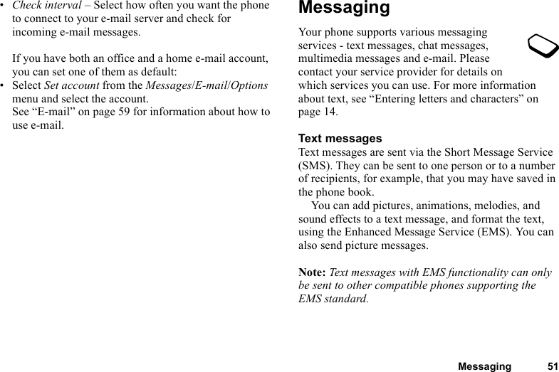 This is the Internet version of the user&apos;s guide. © Print only for private use.Messaging 51•Check interval – Select how often you want the phone to connect to your e-mail server and check for incoming e-mail messages.If you have both an office and a home e-mail account, you can set one of them as default:• Select Set account from the Messages/E-mail/Options menu and select the account.See “E-mail” on page 59 for information about how to use e-mail.MessagingYour phone supports various messaging services - text messages, chat messages, multimedia messages and e-mail. Please contact your service provider for details on which services you can use. For more information about text, see “Entering letters and characters” on page 14.Text messagesText messages are sent via the Short Message Service (SMS). They can be sent to one person or to a number of recipients, for example, that you may have saved in the phone book.You can add pictures, animations, melodies, and sound effects to a text message, and format the text, using the Enhanced Message Service (EMS). You can also send picture messages.Note: Text messages with EMS functionality can only be sent to other compatible phones supporting the EMS standard.