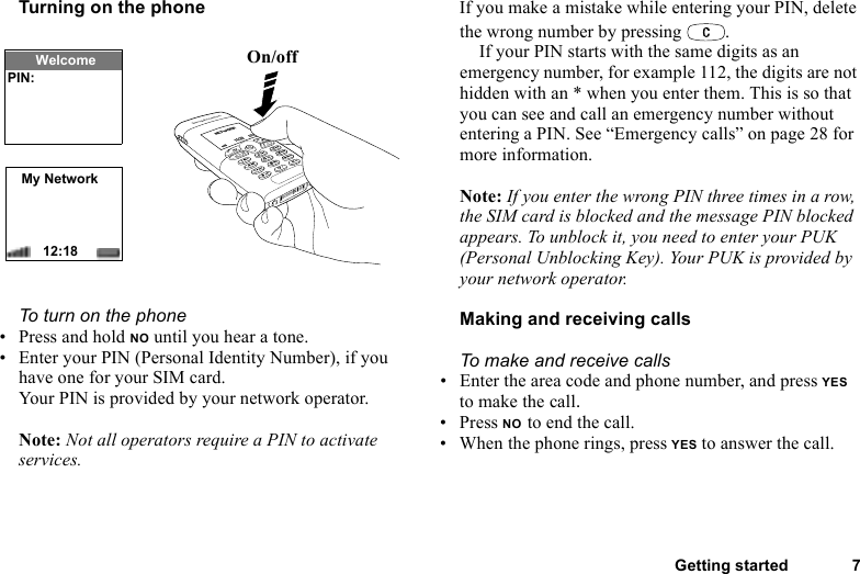 This is the Internet version of the user&apos;s guide. © Print only for private use.Getting started 7Turning on the phoneTo turn on the phone• Press and hold NO until you hear a tone.• Enter your PIN (Personal Identity Number), if you have one for your SIM card.Your PIN is provided by your network operator.Note: Not all operators require a PIN to activate services.If you make a mistake while entering your PIN, delete the wrong number by pressing  .If your PIN starts with the same digits as an emergency number, for example 112, the digits are not hidden with an * when you enter them. This is so that you can see and call an emergency number without entering a PIN. See “Emergency calls” on page 28 for more information.Note: If you enter the wrong PIN three times in a row, the SIM card is blocked and the message PIN blocked appears. To unblock it, you need to enter your PUK (Personal Unblocking Key). Your PUK is provided by your network operator.Making and receiving callsTo make and receive calls• Enter the area code and phone number, and press YES to make the call.• Press NO to end the call.• When the phone rings, press YES to answer the call.On/offMy Network12:18WelcomePIN: