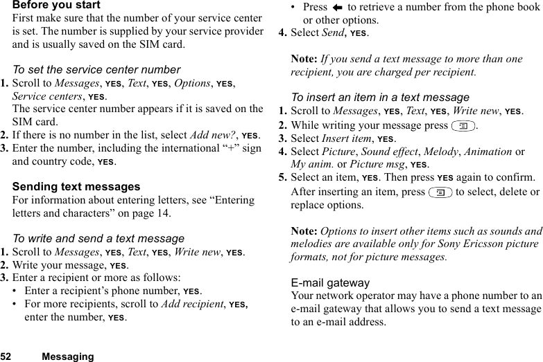 This is the Internet version of the user&apos;s guide. © Print only for private use.52 MessagingBefore you startFirst make sure that the number of your service center is set. The number is supplied by your service provider and is usually saved on the SIM card.To set the service center number1. Scroll to Messages, YES, Text, YES, Options, YES, Service centers, YES.The service center number appears if it is saved on the SIM card.2. If there is no number in the list, select Add new?, YES.3. Enter the number, including the international “+” sign and country code, YES.Sending text messagesFor information about entering letters, see “Entering letters and characters” on page 14.To write and send a text message1. Scroll to Messages, YES, Text, YES, Write new, YES.2. Write your message, YES.3. Enter a recipient or more as follows:• Enter a recipient’s phone number, YES. • For more recipients, scroll to Add recipient, YES, enter the number, YES.• Press   to retrieve a number from the phone book or other options.4. Select Send, YES.Note: If you send a text message to more than one recipient, you are charged per recipient.To insert an item in a text message1. Scroll to Messages, YES, Text, YES, Write new, YES.2. While writing your message press  .3. Select Insert item, YES.4. Select Picture, Sound effect, Melody, Animation or My anim. or Picture msg, YES.5. Select an item, YES. Then press YES again to confirm.After inserting an item, press   to select, delete or replace options.Note: Options to insert other items such as sounds and melodies are available only for Sony Ericsson picture formats, not for picture messages.E-mail gatewayYour network operator may have a phone number to an e-mail gateway that allows you to send a text message to an e-mail address.