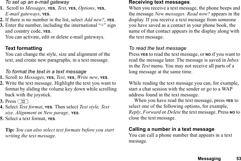 This is the Internet version of the user&apos;s guide. © Print only for private use.Messaging 53To set up an e-mail gateway1.  Scroll to Messages, YES, Text, YES, Options, YES, E-mail gateways, YES.2. If there is no number in the list, select Add new?, YES.3. Enter the number, including the international “+” sign and country code, YES.You can activate, edit or delete e-mail gateways.Text formattingYou can change the style, size and alignment of the text, and create new paragraphs, in a text message.To format the text in a text message1. Scroll to Messages, YES, Text, YES, Write new, YES.2. Write the text message. Highlight the text you want to format by sliding the volume key down while scrolling back with the joystick.3. Press  .4. Select Text forma t, YES. Then select Text style, Text size, Alignment or New paragr., YES.5. Select a text format, YES.Tip: You can also select text formats before you start writing the text message.Receiving text messagesWhen you receive a text message, the phone beeps and the message New messages. Read now? appears in the display. If you receive a text message from someone you have saved as a contact in your phone book, the name of that contact appears in the display along with the text message. To read the text messagePress YES to read the text message, or NO if you want to read the message later. The message is saved in Inbox in the Text menu. You may not receive all parts of a long message at the same time.While reading the text message you can, for example, start a chat session with the sender or go to a WAP address found in the text message.When you have read the text message, press YES to select one of the following options, for example, Reply, Forward or Delete the text message. Press NO to close the text message.Calling a number in a text messageYou can call a phone number that appears in a text message.