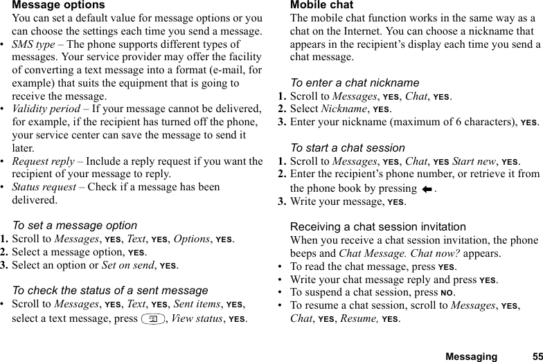 This is the Internet version of the user&apos;s guide. © Print only for private use.Messaging 55Message optionsYou can set a default value for message options or you can choose the settings each time you send a message.•SMS type – The phone supports different types of messages. Your service provider may offer the facility of converting a text message into a format (e-mail, for example) that suits the equipment that is going to receive the message.•Validity period – If your message cannot be delivered, for example, if the recipient has turned off the phone, your service center can save the message to send it later.•Request reply – Include a reply request if you want the recipient of your message to reply.•Status request – Check if a message has been delivered.To set a message option1. Scroll to Messages, YES, Tex t , YES, Options, YES.2. Select a message option, YES.3. Select an option or Set on send, YES.To check the status of a sent message• Scroll to Messages, YES, Text , YES, Sent items, YES, select a text message, press  , View status, YES.Mobile chatThe mobile chat function works in the same way as a chat on the Internet. You can choose a nickname that appears in the recipient’s display each time you send a chat message.To enter a chat nickname1. Scroll to Messages, YES, Chat, YES.2. Select Nickname, YES.3. Enter your nickname (maximum of 6 characters), YES.To start a chat session1. Scroll to Messages, YES, Chat, YES Start new, YES.2. Enter the recipient’s phone number, or retrieve it from the phone book by pressing  .3. Write your message, YES.Receiving a chat session invitationWhen you receive a chat session invitation, the phone beeps and Chat Message. Chat now? appears.• To read the chat message, press YES.• Write your chat message reply and press YES.• To suspend a chat session, press NO.• To resume a chat session, scroll to Messages, YES, Chat, YES, Resume, YES.