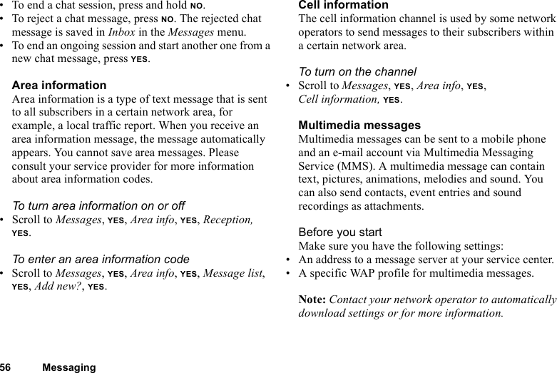 This is the Internet version of the user&apos;s guide. © Print only for private use.56 Messaging• To end a chat session, press and hold NO.• To reject a chat message, press NO. The rejected chat message is saved in Inbox in the Messages menu.• To end an ongoing session and start another one from a new chat message, press YES.Area informationArea information is a type of text message that is sent to all subscribers in a certain network area, for example, a local traffic report. When you receive an area information message, the message automatically appears. You cannot save area messages. Please consult your service provider for more information about area information codes.To turn area information on or off• Scroll to Messages, YES, Area info, YES, Reception, YES.To enter an area information code• Scroll to Messages, YES, Area info, YES, Message list, YES, Add new?, YES.Cell informationThe cell information channel is used by some network operators to send messages to their subscribers within a certain network area.To turn on the channel• Scroll to Messages, YES, Area info, YES, Cell information, YES.Multimedia messagesMultimedia messages can be sent to a mobile phone and an e-mail account via Multimedia Messaging Service (MMS). A multimedia message can contain text, pictures, animations, melodies and sound. You can also send contacts, event entries and sound recordings as attachments.Before you startMake sure you have the following settings:• An address to a message server at your service center.• A specific WAP profile for multimedia messages.Note: Contact your network operator to automatically download settings or for more information.