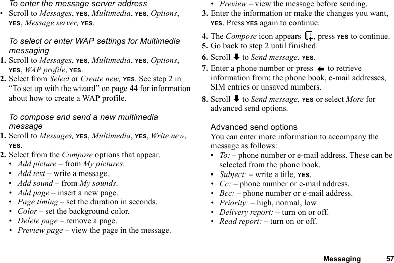 This is the Internet version of the user&apos;s guide. © Print only for private use.Messaging 57To enter the message server address• Scroll to Messages, YES, Multimedia, YES, Options, YES, Message server, YES.To select or enter WAP settings for Multimedia messaging1. Scroll to Messages, YES, Multimedia, YES, Options, YES, WAP profile, YES.2. Select from Select or Create new, YES. See step 2 in “To set up with the wizard” on page 44 for information about how to create a WAP profile.To compose and send a new multimedia message1. Scroll to Messages, YES, Multimedia, YES, Write new, YES.2. Select from the Compose options that appear.•Add picture – from My pictures.•Add text – write a message.•Add sound – from My sounds.• Add page – insert a new page.•Page timing – set the duration in seconds.• Color – set the background color.• Delete page – remove a page.• Preview page – view the page in the message.•Preview – view the message before sending.3. Enter the information or make the changes you want,  YES. Press YES again to continue.4. The Compose icon appears  , press YES to continue.5. Go back to step 2 until finished.6. Scroll  to Send message, YES.7. Enter a phone number or press   to retrieve information from: the phone book, e-mail addresses, SIM entries or unsaved numbers.8. Scroll  to Send message, YES or select More for advanced send options.Advanced send optionsYou can enter more information to accompany the message as follows:•To: – phone number or e-mail address. These can be selected from the phone book. •Subject: – write a title, YES.•Cc: – phone number or e-mail address.•Bcc: – phone number or e-mail address.• Priority: – high, normal, low.• Delivery report: – turn on or off.• Read report: – turn on or off.