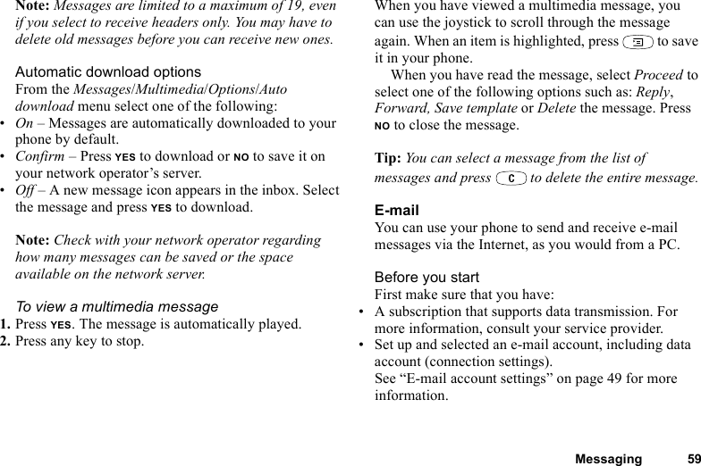 This is the Internet version of the user&apos;s guide. © Print only for private use.Messaging 59Note: Messages are limited to a maximum of 19, even if you select to receive headers only. You may have to delete old messages before you can receive new ones.Automatic download optionsFrom the Messages/Multimedia/Options/Auto download menu select one of the following:•On – Messages are automatically downloaded to your phone by default.•Confirm – Press YES to download or NO to save it on your network operator’s server.•Off – A new message icon appears in the inbox. Select the message and press YES to download.Note: Check with your network operator regarding how many messages can be saved or the space available on the network server.To view a multimedia message1. Press YES. The message is automatically played.2. Press any key to stop.When you have viewed a multimedia message, you can use the joystick to scroll through the message again. When an item is highlighted, press   to save it in your phone.When you have read the message, select Proceed to select one of the following options such as: Reply, Forward, Save template or Delete the message. Press NO to close the message.Tip: You can select a message from the list of messages and press   to delete the entire message.E-mailYou can use your phone to send and receive e-mail messages via the Internet, as you would from a PC.Before you startFirst make sure that you have:• A subscription that supports data transmission. For more information, consult your service provider.• Set up and selected an e-mail account, including data account (connection settings). See “E-mail account settings” on page 49 for more information.