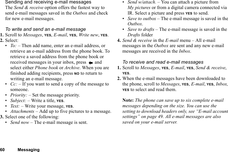 This is the Internet version of the user&apos;s guide. © Print only for private use.60 MessagingSending and receiving e-mail messagesThe Send &amp; receive option offers the fastest way to send e-mail messages saved in the Outbox and check for new e-mail messages.To write and send an e-mail message1. Scroll to Messages, YES, E-mail, YES, Write new, YES.2. Select:•To: – Then add name, enter an e-mail address, or retrieve an e-mail address from the phone book. To retrieve a saved address from the phone book or received messages in your inbox, press   and select either Phone book or Archive. When you are finished adding recipients, press NO to return to writing an e-mail message.•Cc: – If you want to send a copy of the message to someone.•Priority: – Set the message priority.•Subject: – Write a title, YES.•Tex t:  – Write your message, YES.•Attachments – Add up to five pictures to a message.3. Select one of the following:•Send now – The e-mail message is sent.•Send w/attach. – You can attach a picture from My pictures or from a digital camera connected via IR. Select a picture and press YES to send.•Save to outbox – The e-mail message is saved in the Outbox.•Save to drafts – The e-mail message is saved in the Drafts folder4. Send &amp; receive in the E-mail menu – All e-mail messages in the Outbox are sent and any new e-mail messages are received in the Inbox.To receive and read e-mail messages1. Scroll to Messages, YES, E-mail, YES, Send &amp; receive, YES.2. When the e-mail messages have been downloaded to the phone, scroll to Messages, YES, E-mail, YES, Inbox, YES to select and read them.Note: The phone can save up to six complete e-mail messages depending on the size. You can use the setting to download headers only, see “E-mail account settings” on page 49. All e-mail messages are also saved on your e-mail server.