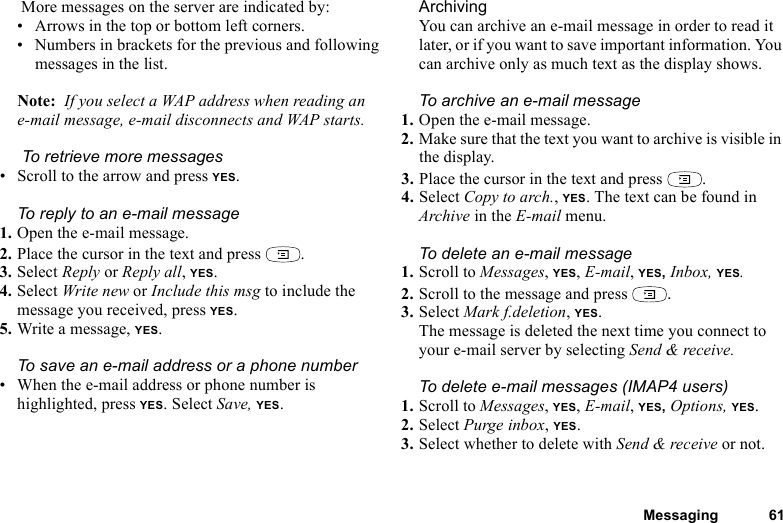 This is the Internet version of the user&apos;s guide. © Print only for private use.Messaging 61 More messages on the server are indicated by:• Arrows in the top or bottom left corners.• Numbers in brackets for the previous and following messages in the list.Note:  If you select a WAP address when reading an e-mail message, e-mail disconnects and WAP starts. To retrieve more messages• Scroll to the arrow and press YES.To reply to an e-mail message1. Open the e-mail message.2. Place the cursor in the text and press  .3. Select Reply or Reply all, YES.4. Select Write new or Include this msg to include the message you received, press YES.5. Write a message, YES.To save an e-mail address or a phone number• When the e-mail address or phone number is highlighted, press YES. Select Save, YES.ArchivingYou can archive an e-mail message in order to read it later, or if you want to save important information. You can archive only as much text as the display shows.To archive an e-mail message1. Open the e-mail message.2. Make sure that the text you want to archive is visible in the display.3. Place the cursor in the text and press  .4. Select Copy to arch., YES. The text can be found in Archive in the E-mail menu.To delete an e-mail message1. Scroll to Messages, YES, E-mail, YES, Inbox, YES.2. Scroll to the message and press  .3. Select Mark f.deletion, YES.The message is deleted the next time you connect to your e-mail server by selecting Send &amp; receive.To delete e-mail messages (IMAP4 users)1. Scroll to Messages, YES, E-mail, YES, Options, YES.2. Select Purge inbox, YES.3. Select whether to delete with Send &amp; receive or not.