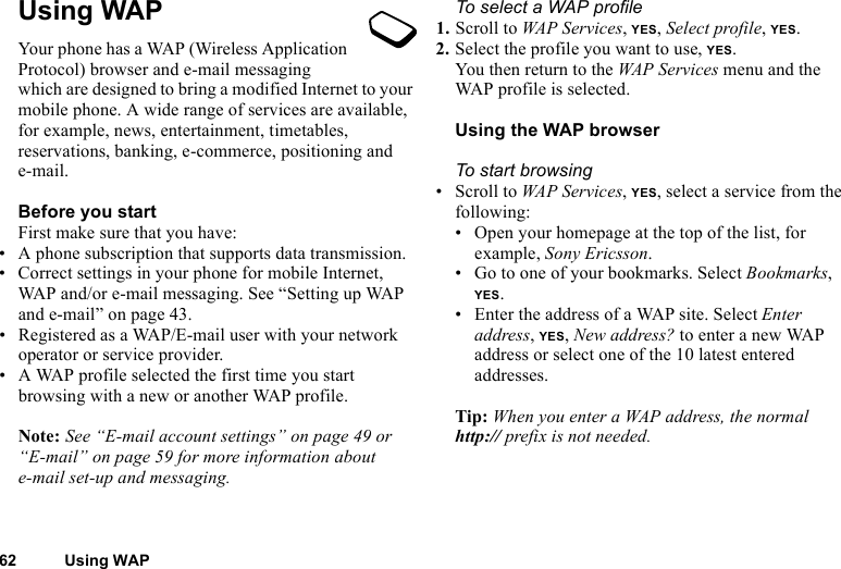 This is the Internet version of the user&apos;s guide. © Print only for private use.62 Using WAPUsing WAPYour phone has a WAP (Wireless Application Protocol) browser and e-mail messaging which are designed to bring a modified Internet to your mobile phone. A wide range of services are available, for example, news, entertainment, timetables, reservations, banking, e-commerce, positioning and e-mail.Before you startFirst make sure that you have:• A phone subscription that supports data transmission. • Correct settings in your phone for mobile Internet, WAP and/or e-mail messaging. See “Setting up WAP and e-mail” on page 43.• Registered as a WAP/E-mail user with your network operator or service provider.• A WAP profile selected the first time you start browsing with a new or another WAP profile.Note: See “E-mail account settings” on page 49 or “E-mail” on page 59 for more information about e-mail set-up and messaging.To select a WAP profile1. Scroll to WAP Services, YES, Select profile, YES.2. Select the profile you want to use, YES.You then return to the WAP Services menu and the WAP profile is selected.Using the WAP browserTo start browsing• Scroll to WAP Services, YES, select a service from the following:• Open your homepage at the top of the list, for example, Sony Ericsson.• Go to one of your bookmarks. Select Bookmarks, YES.• Enter the address of a WAP site. Select Enter address, YES, New address? to enter a new WAP address or select one of the 10 latest entered addresses.Tip: When you enter a WAP address, the normal http:// prefix is not needed.