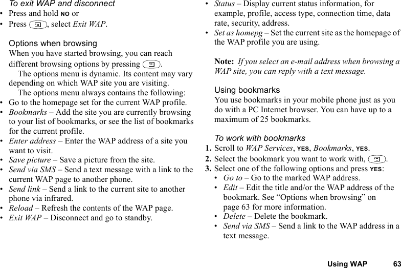 This is the Internet version of the user&apos;s guide. © Print only for private use.Using WAP 63To exit WAP and disconnect• Press and hold NO or•Press , select Exit WAP.Options when browsingWhen you have started browsing, you can reach different browsing options by pressing  .The options menu is dynamic. Its content may vary depending on which WAP site you are visiting.The options menu always contains the following:• Go to the homepage set for the current WAP profile.•Bookmarks – Add the site you are currently browsing to your list of bookmarks, or see the list of bookmarks for the current profile.•Enter address – Enter the WAP address of a site you want to visit.•Save picture – Save a picture from the site.•Send via SMS – Send a text message with a link to the current WAP page to another phone.•Send link – Send a link to the current site to another phone via infrared.•Reload – Refresh the contents of the WAP page.•Exit WAP – Disconnect and go to standby.•Status – Display current status information, for example, profile, access type, connection time, data rate, security, address.•Set as homepg – Set the current site as the homepage of the WAP profile you are using.Note:  If you select an e-mail address when browsing a WAP site, you can reply with a text message.Using bookmarksYou use bookmarks in your mobile phone just as you do with a PC Internet browser. You can have up to a maximum of 25 bookmarks.To work with bookmarks 1. Scroll to WAP Services, YES, Bookmarks, YES.2. Select the bookmark you want to work with,  .3. Select one of the following options and press YES:•Go to – Go to the marked WAP address.•Edit – Edit the title and/or the WAP address of the bookmark. See “Options when browsing” on page 63 for more information.•Delete – Delete the bookmark.•Send via SMS – Send a link to the WAP address in a text message.