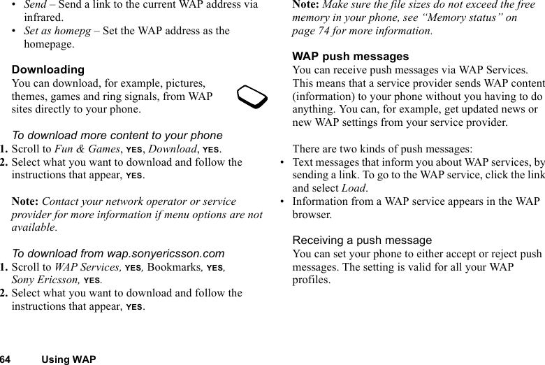 This is the Internet version of the user&apos;s guide. © Print only for private use.64 Using WAP•Send – Send a link to the current WAP address via infrared.•Set as homepg – Set the WAP address as the homepage.DownloadingYou can download, for example, pictures, themes, games and ring signals, from WAP sites directly to your phone.To download more content to your phone1. Scroll to Fun &amp; Games, YES, Download, YES.2. Select what you want to download and follow the instructions that appear, YES.Note: Contact your network operator or service provider for more information if menu options are not available.To download from wap.sonyericsson.com1. Scroll to WAP Services, YES, Bookmarks, YES, Sony Ericsson, YES.2. Select what you want to download and follow the instructions that appear, YES.Note: Make sure the file sizes do not exceed the free memory in your phone, see “Memory status” on page 74 for more information.WAP push messagesYou can receive push messages via WAP Services. This means that a service provider sends WAP content (information) to your phone without you having to do anything. You can, for example, get updated news or new WAP settings from your service provider.There are two kinds of push messages:• Text messages that inform you about WAP services, by sending a link. To go to the WAP service, click the link and select Load.• Information from a WAP service appears in the WAP browser.Receiving a push messageYou can set your phone to either accept or reject push messages. The setting is valid for all your WAP profiles.