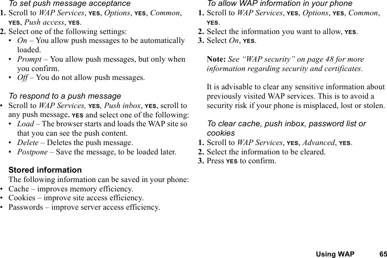 This is the Internet version of the user&apos;s guide. © Print only for private use.Using WAP 65To set push message acceptance1. Scroll to WAP Services, YES, Options, YES, Common, YES, Push access, YES.2. Select one of the following settings:•On – You allow push messages to be automatically loaded.•Prompt – You allow push messages, but only when you confirm.•Off – You do not allow push messages.To respond to a push message• Scroll to WAP Services, YES, Push inbox, YES, scroll to any push message, YES and select one of the following:•Load – The browser starts and loads the WAP site so that you can see the push content.•Delete – Deletes the push message.•Postpone – Save the message, to be loaded later.Stored informationThe following information can be saved in your phone:• Cache – improves memory efficiency.• Cookies – improve site access efficiency.• Passwords – improve server access efficiency.To allow WAP information in your phone1. Scroll to WAP Services, YES, Options, YES, Common, YES.2. Select the information you want to allow, YES.3. Select On, YES.Note: See “WAP security” on page 48 for more information regarding security and certificates.It is advisable to clear any sensitive information about previously visited WAP services. This is to avoid a security risk if your phone is misplaced, lost or stolen.To clear cache, push inbox, password list or cookies1. Scroll to WAP Services, YES, Advanced, YES.2. Select the information to be cleared.3. Press YES to confirm.