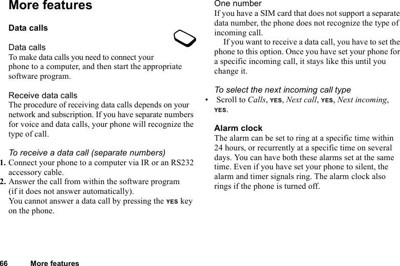 This is the Internet version of the user&apos;s guide. © Print only for private use.66 More featuresMore featuresData callsData callsTo make data calls you need to connect your phone to a computer, and then start the appropriate software program.Receive data callsThe procedure of receiving data calls depends on your network and subscription. If you have separate numbers for voice and data calls, your phone will recognize the type of call.To receive a data call (separate numbers)1. Connect your phone to a computer via IR or an RS232 accessory cable.2. Answer the call from within the software program (if it does not answer automatically).You cannot answer a data call by pressing the YES key on the phone.One numberIf you have a SIM card that does not support a separate data number, the phone does not recognize the type of incoming call.If you want to receive a data call, you have to set the phone to this option. Once you have set your phone for a specific incoming call, it stays like this until you change it.To select the next incoming call type• Scroll to Calls, YES, Next call, YES, Next incoming, YES.Alarm clockThe alarm can be set to ring at a specific time within 24 hours, or recurrently at a specific time on several days. You can have both these alarms set at the same time. Even if you have set your phone to silent, the alarm and timer signals ring. The alarm clock also rings if the phone is turned off.