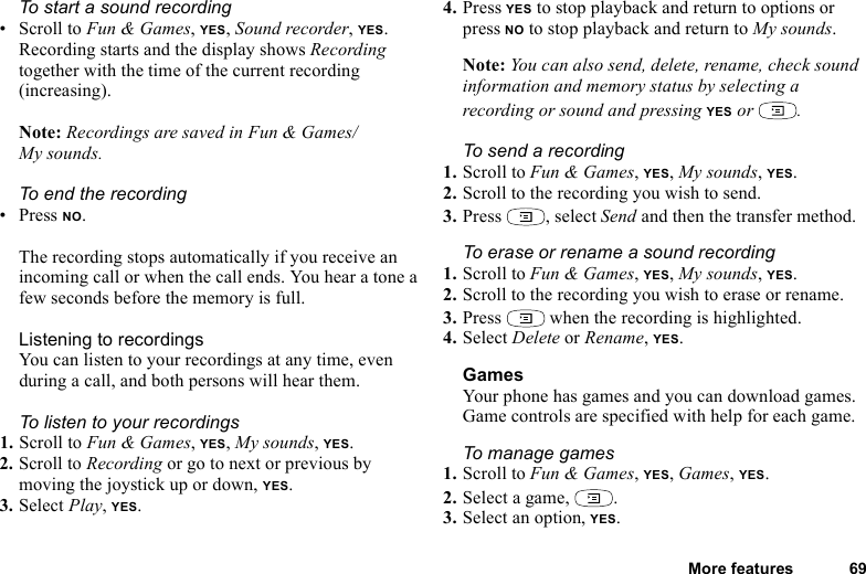 This is the Internet version of the user&apos;s guide. © Print only for private use.More features 69To start a sound recording•Scroll to Fun &amp; Games, YES, Sound recorder, YES. Recording starts and the display shows Recording together with the time of the current recording (increasing). Note: Recordings are saved in Fun &amp; Games/My sounds.To end the recording•Press NO.The recording stops automatically if you receive an incoming call or when the call ends. You hear a tone a few seconds before the memory is full.Listening to recordingsYou can listen to your recordings at any time, even during a call, and both persons will hear them.To listen to your recordings1. Scroll to Fun &amp; Games, YES, My sounds, YES. 2. Scroll to Recording or go to next or previous by moving the joystick up or down, YES.3. Select Play, YES.4. Press YES to stop playback and return to options or press NO to stop playback and return to My sounds.Note: You can also send, delete, rename, check sound information and memory status by selecting a recording or sound and pressing YES or  .To send a recording1. Scroll to Fun &amp; Games, YES, My sounds, YES.2. Scroll to the recording you wish to send.3. Press , select Send and then the transfer method.To erase or rename a sound recording1. Scroll to Fun &amp; Games, YES, My sounds, YES.2. Scroll to the recording you wish to erase or rename.3. Press   when the recording is highlighted.4. Select Delete or Rename, YES.GamesYour phone has games and you can download games. Game controls are specified with help for each game.To manage games1. Scroll to Fun &amp; Games, YES, Games, YES.2. Select a game,  .3. Select an option, YES.