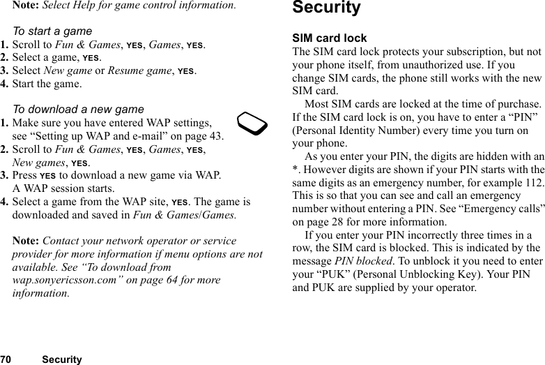This is the Internet version of the user&apos;s guide. © Print only for private use.70 SecurityNote: Select Help for game control information.To start a game1. Scroll to Fun &amp; Games, YES, Games, YES.2. Select a game, YES.3. Select New game or Resume game, YES.4. Start the game.To download a new game1. Make sure you have entered WAP settings, see “Setting up WAP and e-mail” on page 43.2. Scroll to Fun &amp; Games, YES, Games, YES, New games, YES. 3. Press YES to download a new game via WAP. A WAP session starts.4. Select a game from the WAP site, YES. The game is downloaded and saved in Fun &amp; Games/Games.Note: Contact your network operator or service provider for more information if menu options are not available. See “To download from wap.sonyericsson.com” on page 64 for more information.SecuritySIM card lockThe SIM card lock protects your subscription, but not your phone itself, from unauthorized use. If you change SIM cards, the phone still works with the new SIM card.Most SIM cards are locked at the time of purchase. If the SIM card lock is on, you have to enter a “PIN” (Personal Identity Number) every time you turn on your phone.As you enter your PIN, the digits are hidden with an *. However digits are shown if your PIN starts with the same digits as an emergency number, for example 112. This is so that you can see and call an emergency number without entering a PIN. See “Emergency calls” on page 28 for more information.If you enter your PIN incorrectly three times in a row, the SIM card is blocked. This is indicated by the message PIN blocked. To unblock it you need to enter your “PUK” (Personal Unblocking Key). Your PIN and PUK are supplied by your operator.
