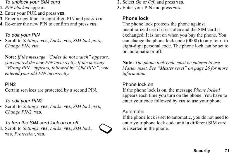 This is the Internet version of the user&apos;s guide. © Print only for private use.Security 71To unblock your SIM card 1. PIN blocked appears.2. Enter your PUK and press YES.3. Enter a new four- to eight-digit PIN and press YES.4. Re-enter the new PIN to confirm and press YES.To edit your PIN• Scroll to Settings, YES, Locks, YES, SIM lock, YES, Change PIN, YES.Note: If the message “Codes do not match” appears, you entered the new PIN incorrectly. If the message “Wrong PIN” appears, followed by “Old PIN:”, you entered your old PIN incorrectly.PIN2Certain services are protected by a second PIN.To edit your PIN2• Scroll to Settings, YES, Locks, YES, SIM lock, YES, Change PIN2, YES.To turn the SIM card lock on or off1. Scroll to Settings, YES, Locks, YES, SIM lock, YES, Protection, YES.2. Select On or Off, and press YES.3. Enter your PIN and press YES.Phone lockThe phone lock protects the phone against unauthorized use if it is stolen and the SIM card is exchanged. It is not on when you buy the phone. You can change the phone lock code (0000) to any four- to eight-digit personal code. The phone lock can be set to on, automatic or off.Note: The phone lock code must be entered to use Master reset. See “Master reset” on page 26 for more information.Phone lock onIf the phone lock is on, the message Phone locked appears each time you turn on the phone. You have to enter your code followed by YES to use your phone.AutomaticIf the phone lock is set to automatic, you do not need to enter your phone lock code until a different SIM card is inserted in the phone.