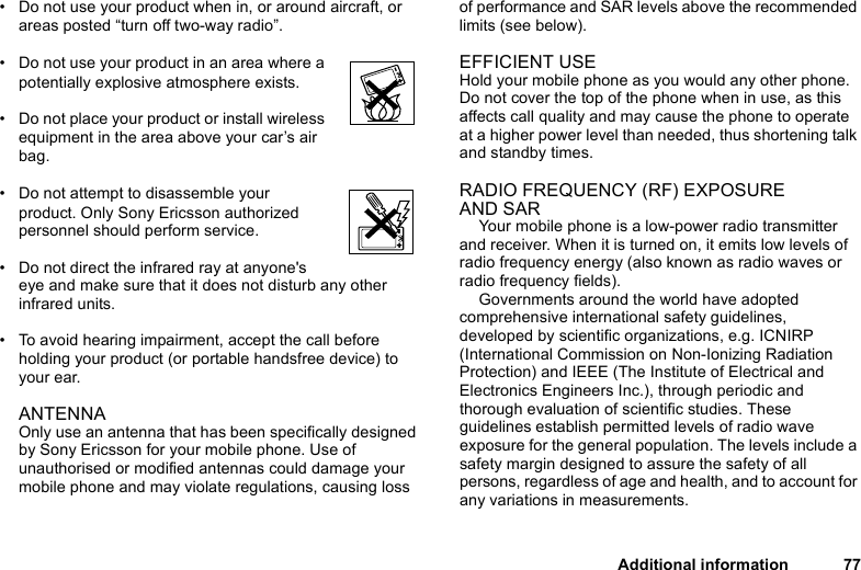 This is the Internet version of the user&apos;s guide. © Print only for private use.Additional information 77• Do not use your product when in, or around aircraft, or areas posted “turn off two-way radio”. • Do not use your product in an area where a potentially explosive atmosphere exists.• Do not place your product or install wireless equipment in the area above your car’s air bag. • Do not attempt to disassemble your product. Only Sony Ericsson authorized personnel should perform service.• Do not direct the infrared ray at anyone&apos;s eye and make sure that it does not disturb any other infrared units. • To avoid hearing impairment, accept the call before holding your product (or portable handsfree device) to your ear.ANTENNA Only use an antenna that has been specifically designed by Sony Ericsson for your mobile phone. Use of unauthorised or modified antennas could damage your mobile phone and may violate regulations, causing loss of performance and SAR levels above the recommended limits (see below).EFFICIENT USEHold your mobile phone as you would any other phone. Do not cover the top of the phone when in use, as this affects call quality and may cause the phone to operate at a higher power level than needed, thus shortening talk and standby times.RADIO FREQUENCY (RF) EXPOSURE AND SARYour mobile phone is a low-power radio transmitter and receiver. When it is turned on, it emits low levels of radio frequency energy (also known as radio waves or radio frequency fields). Governments around the world have adopted comprehensive international safety guidelines, developed by scientific organizations, e.g. ICNIRP (International Commission on Non-Ionizing Radiation Protection) and IEEE (The Institute of Electrical and Electronics Engineers Inc.), through periodic and thorough evaluation of scientific studies. These guidelines establish permitted levels of radio wave exposure for the general population. The levels include a safety margin designed to assure the safety of all persons, regardless of age and health, and to account for any variations in measurements.