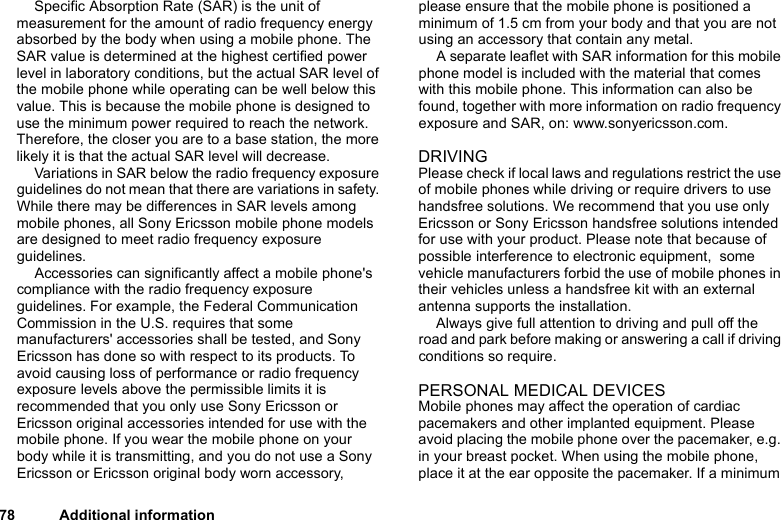 This is the Internet version of the user&apos;s guide. © Print only for private use.78 Additional informationSpecific Absorption Rate (SAR) is the unit of measurement for the amount of radio frequency energy absorbed by the body when using a mobile phone. The SAR value is determined at the highest certified power level in laboratory conditions, but the actual SAR level of the mobile phone while operating can be well below this value. This is because the mobile phone is designed to use the minimum power required to reach the network. Therefore, the closer you are to a base station, the more likely it is that the actual SAR level will decrease.Variations in SAR below the radio frequency exposure guidelines do not mean that there are variations in safety. While there may be differences in SAR levels among mobile phones, all Sony Ericsson mobile phone models are designed to meet radio frequency exposure guidelines.Accessories can significantly affect a mobile phone&apos;s compliance with the radio frequency exposure guidelines. For example, the Federal Communication Commission in the U.S. requires that some manufacturers&apos; accessories shall be tested, and Sony Ericsson has done so with respect to its products. To avoid causing loss of performance or radio frequency exposure levels above the permissible limits it is recommended that you only use Sony Ericsson or Ericsson original accessories intended for use with the mobile phone. If you wear the mobile phone on your body while it is transmitting, and you do not use a Sony Ericsson or Ericsson original body worn accessory, please ensure that the mobile phone is positioned a minimum of 1.5 cm from your body and that you are not using an accessory that contain any metal.A separate leaflet with SAR information for this mobile phone model is included with the material that comes with this mobile phone. This information can also be found, together with more information on radio frequency exposure and SAR, on: www.sonyericsson.com.DRIVINGPlease check if local laws and regulations restrict the use of mobile phones while driving or require drivers to use handsfree solutions. We recommend that you use only Ericsson or Sony Ericsson handsfree solutions intended for use with your product. Please note that because of possible interference to electronic equipment,  some vehicle manufacturers forbid the use of mobile phones in their vehicles unless a handsfree kit with an external antenna supports the installation. Always give full attention to driving and pull off the road and park before making or answering a call if driving conditions so require.PERSONAL MEDICAL DEVICESMobile phones may affect the operation of cardiac pacemakers and other implanted equipment. Please avoid placing the mobile phone over the pacemaker, e.g. in your breast pocket. When using the mobile phone, place it at the ear opposite the pacemaker. If a minimum 