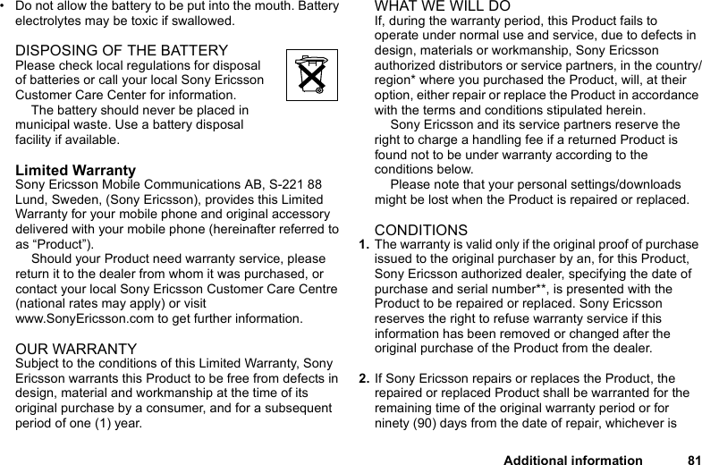 This is the Internet version of the user&apos;s guide. © Print only for private use.Additional information 81• Do not allow the battery to be put into the mouth. Battery electrolytes may be toxic if swallowed.DISPOSING OF THE BATTERYPlease check local regulations for disposal of batteries or call your local Sony Ericsson Customer Care Center for information.The battery should never be placed in municipal waste. Use a battery disposal facility if available.Limited WarrantySony Ericsson Mobile Communications AB, S-221 88 Lund, Sweden, (Sony Ericsson), provides this Limited Warranty for your mobile phone and original accessory delivered with your mobile phone (hereinafter referred to as “Product”).Should your Product need warranty service, please return it to the dealer from whom it was purchased, or contact your local Sony Ericsson Customer Care Centre (national rates may apply) or visit www.SonyEricsson.com to get further information. OUR WARRANTYSubject to the conditions of this Limited Warranty, Sony Ericsson warrants this Product to be free from defects in design, material and workmanship at the time of its original purchase by a consumer, and for a subsequent period of one (1) year.WHAT WE WILL DOIf, during the warranty period, this Product fails to operate under normal use and service, due to defects in design, materials or workmanship, Sony Ericsson authorized distributors or service partners, in the country/region* where you purchased the Product, will, at their option, either repair or replace the Product in accordance with the terms and conditions stipulated herein.Sony Ericsson and its service partners reserve the right to charge a handling fee if a returned Product is found not to be under warranty according to the conditions below.Please note that your personal settings/downloads might be lost when the Product is repaired or replaced.CONDITIONS1. The warranty is valid only if the original proof of purchase issued to the original purchaser by an, for this Product, Sony Ericsson authorized dealer, specifying the date of purchase and serial number**, is presented with the Product to be repaired or replaced. Sony Ericsson reserves the right to refuse warranty service if this information has been removed or changed after the original purchase of the Product from the dealer. 2. If Sony Ericsson repairs or replaces the Product, the repaired or replaced Product shall be warranted for the remaining time of the original warranty period or for ninety (90) days from the date of repair, whichever is 