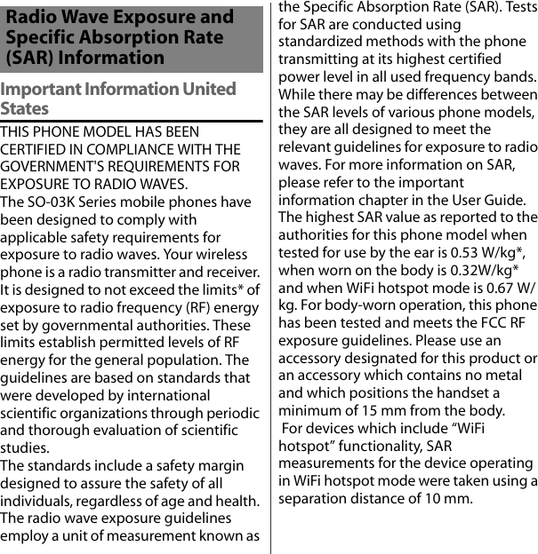 Important Information United StatesTHIS PHONE MODEL HAS BEEN CERTIFIED IN COMPLIANCE WITH THE GOVERNMENT&apos;S REQUIREMENTS FOR EXPOSURE TO RADIO WAVES.The SO-03K Series mobile phones have been designed to comply with applicable safety requirements for exposure to radio waves. Your wireless phone is a radio transmitter and receiver. It is designed to not exceed the limits* of exposure to radio frequency (RF) energy set by governmental authorities. These limits establish permitted levels of RF energy for the general population. The guidelines are based on standards that were developed by international scientific organizations through periodic and thorough evaluation of scientific studies.The standards include a safety margin designed to assure the safety of all individuals, regardless of age and health. The radio wave exposure guidelines employ a unit of measurement known as the Specific Absorption Rate (SAR). Tests for SAR are conducted using standardized methods with the phone transmitting at its highest certified power level in all used frequency bands. While there may be differences between the SAR levels of various phone models, they are all designed to meet the relevant guidelines for exposure to radio waves. For more information on SAR, please refer to the important information chapter in the User Guide. The highest SAR value as reported to the authorities for this phone model when tested for use by the ear is 0.53 W/kg*, when worn on the body is 0.32W/kg* and when WiFi hotspot mode is 0.67 W/kg. For body-worn operation, this phone has been tested and meets the FCC RF exposure guidelines. Please use an accessory designated for this product or an accessory which contains no metal and which positions the handset a minimum of 15 mm from the body.  For devices which include “WiFi hotspot” functionality, SAR measurements for the device operating in WiFi hotspot mode were taken using a separation distance of 10 mm.Radio Wave Exposure and Specific Absorption Rate (SAR) Information