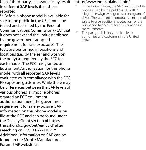 Use of third-party accessories may result in different SAR levels than those reported.** Before a phone model is available for sale to the public in the US, it must be tested and certified by the Federal Communications Commission (FCC) that it does not exceed the limit established by the government-adopted requirement for safe exposure*. The tests are performed in positions and locations (i.e., by the ear and worn on the body) as required by the FCC for each model. The FCC has granted an Equipment Authorization for this phone model with all reported SAR levels evaluated as in compliance with the FCC RF exposure guidelines. While there may be differences between the SAR levels of various phones, all mobile phones granted an FCC equipment authorization meet the government requirement for safe exposure. SAR information on this phone model is on file at the FCC and can be found under the Display Grant section of http://transition.fcc.gov/oet/ea/fccid/ after searching on FCCID PY7-11821Y. Additional information on SAR can be found on the Mobile Manufacturers Forum EMF website at http://www.emfexplained.info/.* In the United States, the SAR limit for mobile phones used by the public is 1.6 watts/kilogram (W/kg) averaged over one gram of tissue. The standard incorporates a margin of safety to give additional protection for the public and to account for any variations in measurements.** This paragraph is only applicable to authorities and customers in the United States.