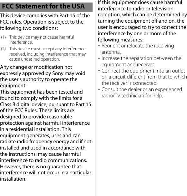 This device complies with Part 15 of the FCC rules. Operation is subject to the following two conditions:Any change or modification not expressly approved by Sony may void the user&apos;s authority to operate the equipment.This equipment has been tested and found to comply with the limits for a Class B digital device, pursuant to Part 15 of the FCC Rules. These limits are designed to provide reasonable protection against harmful interference in a residential installation. This equipment generates, uses and can radiate radio frequency energy and if not installed and used in accordance with the instructions, may cause harmful interference to radio communications. However, there is no guarantee that interference will not occur in a particular installation.If this equipment does cause harmful interference to radio or television reception, which can be determined by turning the equipment off and on, the user is encouraged to try to correct the interference by one or more of the following measures:･Reorient or relocate the receiving antenna.･Increase the separation between the equipment and receiver.･Connect the equipment into an outlet on a circuit different from that to which the receiver is connected.･Consult the dealer or an experienced radio/TV technician for help.FCC Statement for the USA(1) This device may not cause harmful interference.(2) This device must accept any interference received, including interference that may cause undesired operation.