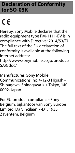 Hereby, Sony Mobile declares that the radio equipment type PM-1111-BV is in compliance with Directive: 2014/53/EU.The full text of the EU declaration of conformity is available at the following internet address: http://www.sonymobile.co.jp/product/SAR/doc/Manufacturer: Sony Mobile Communications Inc, 4-12-3 Higashi-Shinagawa, Shinagawa-ku, Tokyo, 140–0002, JapanFor EU product compliance: Sony Belgium, bijkantoor van Sony Europe Limited, Da Vincilaan 7-D1, 1935 Zaventem, BelgiumDeclaration of Conformity for SO-03K