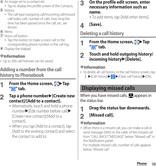 98PhonedAn image set to a contact etc.･Tap to display the profile screen of the Contacts.eHistory･The call type (outgoing call/incoming call/missed call/video call), number of calls, how long the time has been passed since the call, etc. are shown.fMenugVoice call button･Tap this button to make a voice call to the corresponding phone number in the call log.hDisplay the dialpad❖Information･Up to 500 call histories can be saved.Adding a number from the call history to Phonebook1From the Home screen, uTap &quot;&quot; tab.2Tap a phone numberu[Create new contact]/[Add to a contact].･Alternatively, touch and hold a phone numberu[Edit number before call]u[Create new contact]/[Add to a contact].･When you tap [Add to a contact], tap [Add to the existing contact] and select the contact to add to.3On the profile edit screen, enter necessary information such as name.･To add items, tap [Add other items].4[Save].Deleting a call history1From the Home screen, uTap &quot;&quot; tab.2Touch and hold outgoing history/incoming historyu[Delete].❖Information･To delete all call history, in the call history screen, tap u[Call history]uu[Clear call history]u[OK].When you have missed calls,   appears in the status bar.1Drag the status bar downwards.2[Missed call].❖Information･When there is a missed call, you can make a call or send message (SMS) to the caller of the missed call from &quot;CALL BACK&quot;/&quot;MESSAGE&quot; below &quot;Missed call&quot; in the Notification panel.For multiple missed calls, number of calls appears below &quot;Missed call&quot;.Displaying missed calls