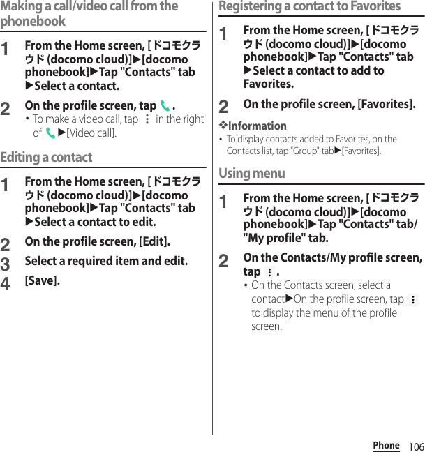 106PhoneMaking a call/video call from the phonebook1From the Home screen, [ドコモクラウド (docomo cloud)]u[docomo phonebook]uTap &quot;Contacts&quot; tabuSelect a contact.2On the profile screen, tap  .･To make a video call, tap   in the right of u[Video call].Editing a contact1From the Home screen, [ドコモクラウド (docomo cloud)]u[docomo phonebook]uTap &quot;Contacts&quot; tabuSelect a contact to edit.2On the profile screen, [Edit].3Select a required item and edit.4[Save].Registering a contact to Favorites1From the Home screen, [ドコモクラウド (docomo cloud)]u[docomo phonebook]uTap &quot;Contacts&quot; tabuSelect a contact to add to Favorites.2On the profile screen, [Favorites].❖Information･To display contacts added to Favorites, on the Contacts list, tap &quot;Group&quot; tabu[Favorites].Using menu1From the Home screen, [ドコモクラウド (docomo cloud)]u[docomo phonebook]uTap &quot;Contacts&quot; tab/&quot;My profile&quot; tab.2On the Contacts/My profile screen, tap .･On the Contacts screen, select a contactuOn the profile screen, tap   to display the menu of the profile screen.