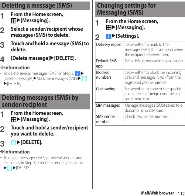 112Mail/Web browser1From the Home screen, u[Messaging].2Select a sender/recipient whose messages (SMS) to delete.3Touch and hold a message (SMS) to delete.4[Delete message]u[DELETE].❖Information･To delete several messages (SMS), in Step 3, u[Delete messages]uMark the messages (SMS)uu[DELETE].1From the Home screen, u[Messaging].2Touch and hold a sender/recipient you want to delete.3u[DELETE].❖Information･To delete messages (SMS) of several senders and recipients, in Step 3, select the senders/recipientsuu[DELETE].1From the Home screen, u[Messaging].2u[Settings].Deleting a message (SMS)Deleting messages (SMS) by sender/recipientChanging settings for Messaging (SMS)Delivery reportSet whether to mark to the messages (SMS) that you send when the recipient receives them.Default SMS appSet a default messaging application.Blocked numbersSet whether to block the incoming calls and messages (SMS) from the registered phone number.Cost savingSet whether to convert the special characters for foreign countries to send more text.SIM messagesManage messages (SMS) saved to a docomo nano UIM card.SMS center numberCheck SMS center number.