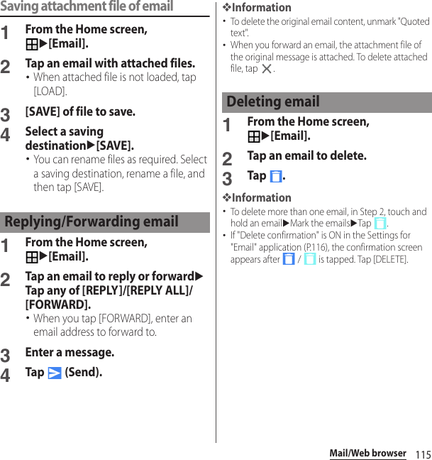 115Mail/Web browserSaving attachment file of email1From the Home screen, u[Email].2Tap an email with attached files.･When attached file is not loaded, tap [LOAD].3[SAVE] of file to save.4Select a saving destinationu[SAVE].･You can rename files as required. Select a saving destination, rename a file, and then tap [SAVE].1From the Home screen, u[Email].2Tap an email to reply or forwarduTap any of [REPLY]/[REPLY ALL]/[FORWARD].･When you tap [FORWARD], enter an email address to forward to.3Enter a message.4Tap  (Send).❖Information･To delete the original email content, unmark &quot;Quoted text&quot;.･When you forward an email, the attachment file of the original message is attached. To delete attached file, tap  .1From the Home screen, u[Email].2Tap an email to delete.3Tap .❖Information･To delete more than one email, in Step 2, touch and hold an emailuMark the emailsuTap .･If &quot;Delete confirmation&quot; is ON in the Settings for &quot;Email&quot; application (P.116), the confirmation screen appears after   /   is tapped. Tap [DELETE].Replying/Forwarding emailDeleting email