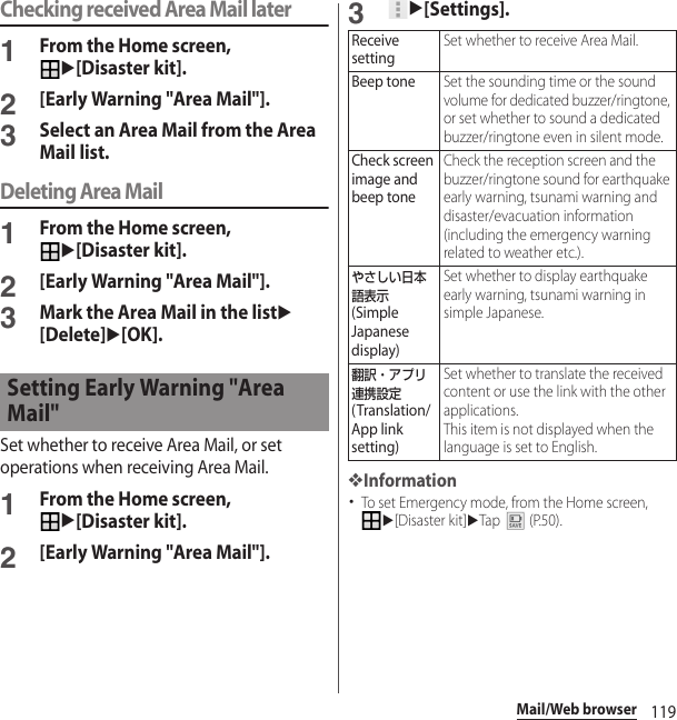 119Mail/Web browserChecking received Area Mail later1From the Home screen, u[Disaster kit].2[Early Warning &quot;Area Mail&quot;].3Select an Area Mail from the Area Mail list.Deleting Area Mail1From the Home screen, u[Disaster kit].2[Early Warning &quot;Area Mail&quot;].3Mark the Area Mail in the listu[Delete]u[OK].Set whether to receive Area Mail, or set operations when receiving Area Mail.1From the Home screen, u[Disaster kit].2[Early Warning &quot;Area Mail&quot;].3u[Settings].❖Information･To set Emergency mode, from the Home screen, u[Disaster kit]uTap  (P.50).Setting Early Warning &quot;Area Mail&quot;Receive settingSet whether to receive Area Mail.Beep toneSet the sounding time or the sound volume for dedicated buzzer/ringtone, or set whether to sound a dedicated buzzer/ringtone even in silent mode.Check screen image and beep toneCheck the reception screen and the buzzer/ringtone sound for earthquake early warning, tsunami warning and disaster/evacuation information (including the emergency warning related to weather etc.).やさしい日本語表示 (Simple Japanese display)Set whether to display earthquake early warning, tsunami warning in simple Japanese.翻訳・アプリ連携設定 (Translation/App link setting)Set whether to translate the received content or use the link with the other applications.This item is not displayed when the language is set to English.