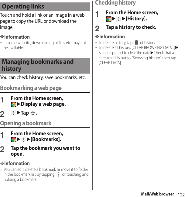 122Mail/Web browserTouch and hold a link or an image in a web page to copy the URL or download the image.❖Information･In some website, downloading of files etc. may not be available.You can check history, save bookmarks, etc.Bookmarking a web page1From the Home screen, uDisplay a web page.2uTap .Opening a bookmark1From the Home screen, uu[Bookmarks].2Tap the bookmark you want to open.❖Information･You can edit, delete a bookmark or move it to folder in the bookmark list by tapping   or touching and holding a bookmark.Checking history1From the Home screen, uu[History].2Tap a history to check.❖Information･To delete history, tap   of history.･To delete all history, [CLEAR BROWSING DATA...]uSelect a period to clear the datauCheck that a checkmark is put to &quot;Browsing history&quot;, then tap [CLEAR DATA].Operating linksManaging bookmarks and history