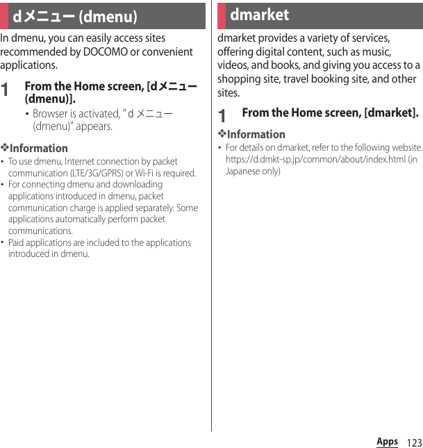 123AppsAppsIn dmenu, you can easily access sites recommended by DOCOMO or convenient applications.1From the Home screen, [dメニュー (dmenu)].･Browser is activated, &quot;ｄメニュー (dmenu)&quot; appears.❖Information･To use dmenu, Internet connection by packet communication (LTE/3G/GPRS) or Wi-Fi is required.･For connecting dmenu and downloading applications introduced in dmenu, packet communication charge is applied separately. Some applications automatically perform packet communications.･Paid applications are included to the applications introduced in dmenu.dmarket provides a variety of services, offering digital content, such as music, videos, and books, and giving you access to a shopping site, travel booking site, and other sites.1From the Home screen, [dmarket].❖Information･For details on dmarket, refer to the following website.https://d.dmkt-sp.jp/common/about/index.html (in Japanese only)dメニュー (dmenu) dmarket