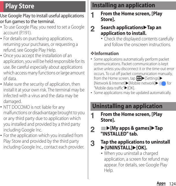 124AppsUse Google Play to install useful applications or fun games to the terminal.･To use Google Play, you need to set a Google account (P.191).･For details on purchasing applications, returning your purchases, or requesting a refund, see Google Play Help.･Once you accept the installation of an application, you will be held responsible for its use. Be careful especially about applications which access many functions or large amount of data.･Make sure the security of application, then install it at your own risk. The terminal may be infected with a virus and the data may be damaged.･NTT DOCOMO is not liable for any malfunctions or disadvantage brought to you or any third party due to application which you installed and provided by a third party including Google Inc.･For the application which you installed from Play Store and provided by the third party including Google Inc., contact each provider.1From the Home screen, [Play Store].2Search applicationsuTap an application to install.･Check the displayed contents carefully and follow the onscreen instructions.❖Information･Some applications automatically perform packet communications. Packet communication is kept active unless you disconnect it or the time-out error occurs. To cut off packet communication manually, from the Home screen, tap u[Settings]u[Network &amp; Internet]u[Mobile network]u for &quot;Mobile data traffic&quot;u[OK].･Some applications may be updated automatically.1From the Home screen, [Play Store].2u[My apps &amp; games]uTap &quot;INSTALLED&quot; tab.3Tap the applications to uninstallu[UNINSTALL]u[OK].･When you uninstall a charged application, a screen for refund may appear. For details, see Google Play Help.Play StoreInstalling an applicationUninstalling an application