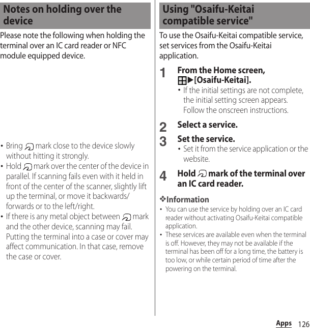 126AppsPlease note the following when holding the terminal over an IC card reader or NFC module equipped device.･Bring   mark close to the device slowly without hitting it strongly.･Hold   mark over the center of the device in parallel. If scanning fails even with it held in front of the center of the scanner, slightly lift up the terminal, or move it backwards/forwards or to the left/right.･If there is any metal object between   mark and the other device, scanning may fail. Putting the terminal into a case or cover may affect communication. In that case, remove the case or cover.To use the Osaifu-Keitai compatible service, set services from the Osaifu-Keitai application.1From the Home screen, u[Osaifu-Keitai].･If the initial settings are not complete, the initial setting screen appears. Follow the onscreen instructions.2Select a service.3Set the service.･Set it from the service application or the website.4Hold   mark of the terminal over an IC card reader.❖Information･You can use the service by holding over an IC card reader without activating Osaifu-Keitai compatible application.･These services are available even when the terminal is off. However, they may not be available if the terminal has been off for a long time, the battery is too low, or while certain period of time after the powering on the terminal.Notes on holding over the deviceUsing &quot;Osaifu-Keitai compatible service&quot;