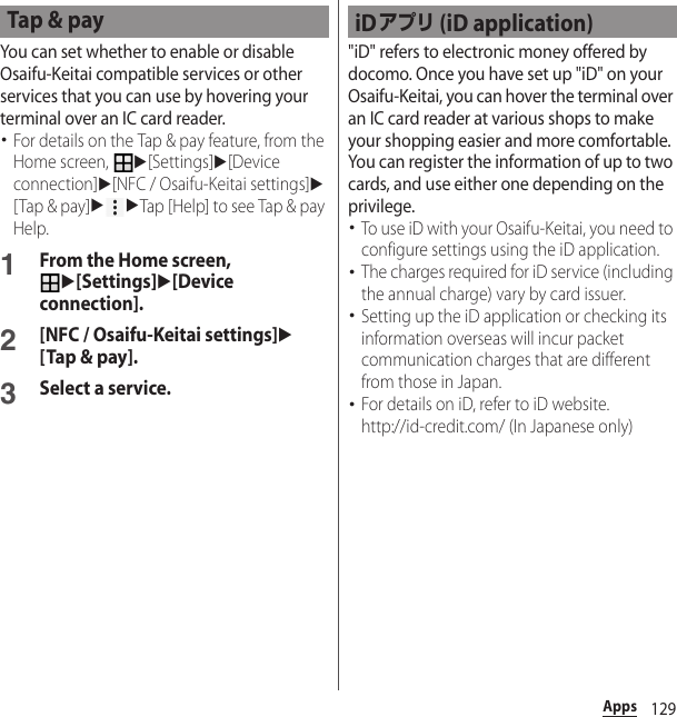 129AppsYou can set whether to enable or disable Osaifu-Keitai compatible services or other services that you can use by hovering your terminal over an IC card reader.･For details on the Tap &amp; pay feature, from the Home screen, u[Settings]u[Device connection]u[NFC / Osaifu-Keitai settings]u[Tap &amp; pay]uuTap [Help] to see Tap &amp; pay Help.1From the Home screen, u[Settings]u[Device connection].2[NFC / Osaifu-Keitai settings]u[Tap &amp; pay].3Select a service.&quot;iD&quot; refers to electronic money offered by docomo. Once you have set up &quot;iD&quot; on your Osaifu-Keitai, you can hover the terminal over an IC card reader at various shops to make your shopping easier and more comfortable. You can register the information of up to two cards, and use either one depending on the privilege.･To use iD with your Osaifu-Keitai, you need to configure settings using the iD application.･The charges required for iD service (including the annual charge) vary by card issuer.･Setting up the iD application or checking its information overseas will incur packet communication charges that are different from those in Japan.･For details on iD, refer to iD website.http://id-credit.com/ (In Japanese only)Tap &amp; pay iDアプリ (iD application)