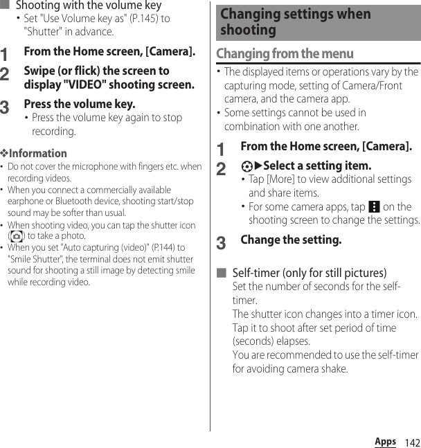 142Apps■ Shooting with the volume key･Set &quot;Use Volume key as&quot; (P.145) to &quot;Shutter&quot; in advance.1From the Home screen, [Camera].2Swipe (or flick) the screen to display &quot;VIDEO&quot; shooting screen.3Press the volume key.･Press the volume key again to stop recording.❖Information･Do not cover the microphone with fingers etc. when recording videos.･When you connect a commercially available earphone or Bluetooth device, shooting start/stop sound may be softer than usual.･When shooting video, you can tap the shutter icon ( ) to take a photo.･When you set &quot;Auto capturing (video)&quot; (P.144) to &quot;Smile Shutter&quot;, the terminal does not emit shutter sound for shooting a still image by detecting smile while recording video.Changing from the menu･The displayed items or operations vary by the capturing mode, setting of Camera/Front camera, and the camera app.･Some settings cannot be used in combination with one another.1From the Home screen, [Camera].2uSelect a setting item.･Tap [More] to view additional settings and share items.･For some camera apps, tap   on the shooting screen to change the settings.3Change the setting.■ Self-timer (only for still pictures)Set the number of seconds for the self-timer.The shutter icon changes into a timer icon. Tap it to shoot after set period of time (seconds) elapses.You are recommended to use the self-timer for avoiding camera shake.Changing settings when shooting