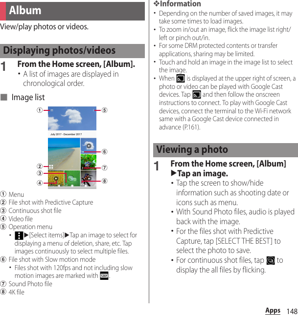 148AppsView/play photos or videos.1From the Home screen, [Album].･A list of images are displayed in chronological order.■ Image listaMenubFile shot with Predictive CapturecContinuous shot filedVideo fileeOperation menu･u[Select items]uTap an image to select for displaying a menu of deletion, share, etc. Tap images continuously to select multiple files.fFile shot with Slow motion mode･Files shot with 120fps and not including slow motion images are marked with  .gSound Photo fileh4K file❖Information･Depending on the number of saved images, it may take some times to load images.･To zoom in/out an image, flick the image list right/left or pinch out/in.･For some DRM protected contents or transfer applications, sharing may be limited.･Touch and hold an image in the image list to select the image.･When   is displayed at the upper right of screen, a photo or video can be played with Google Cast devices. Tap   and then follow the onscreen instructions to connect. To play with Google Cast devices, connect the terminal to the Wi-Fi network same with a Google Cast device connected in advance (P.161).1From the Home screen, [Album]uTap an image.･Tap the screen to show/hide information such as shooting date or icons such as menu.･With Sound Photo files, audio is played back with the image.･For the files shot with Predictive Capture, tap [SELECT THE BEST] to select the photo to save.･For continuous shot files, tap   to display the all files by flicking.AlbumDisplaying photos/videosbadcegfhViewing a photo