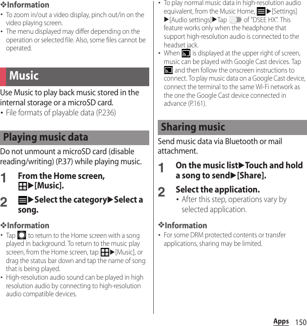 150Apps❖Information･To zoom in/out a video display, pinch out/in on the video playing screen.･The menu displayed may differ depending on the operation or selected file. Also, some files cannot be operated.Use Music to play back music stored in the internal storage or a microSD card.･File formats of playable data (P.236)Do not unmount a microSD card (disable reading/writing) (P.37) while playing music.1From the Home screen, u[Music].2uSelect the categoryuSelect a song.❖Information･Tap   to return to the Home screen with a song played in background. To return to the music play screen, from the Home screen, tap u[Music], or drag the status bar down and tap the name of song that is being played.･High-resolution audio sound can be played in high resolution audio by connecting to high-resolution audio compatible devices.･To play normal music data in high-resolution audio equivalent, from the Music Home, u[Settings]u[Audio settings]uTap   of &quot;DSEE HX&quot;. This feature works only when the headphone that support high-resolution audio is connected to the headset jack.･When   is displayed at the upper right of screen, music can be played with Google Cast devices. Tap  and then follow the onscreen instructions to connect. To play music data on a Google Cast device, connect the terminal to the same Wi-Fi network as the one the Google Cast device connected in advance (P.161).Send music data via Bluetooth or mail attachment.1On the music listuTouch and hold a song to sendu[Share].2Select the application.･After this step, operations vary by selected application.❖Information･For some DRM protected contents or transfer applications, sharing may be limited.MusicPlaying music data Sharing music