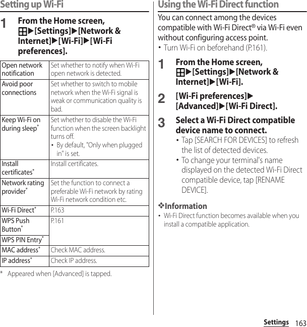 163SettingsSetting up Wi-Fi1From the Home screen, u[Settings]u[Network &amp; Internet]u[Wi-Fi]u[Wi-Fi preferences].* Appeared when [Advanced] is tapped.Using the Wi-Fi Direct functionYou can connect among the devices compatible with Wi-Fi Direct® via Wi-Fi even without configuring access point.･Turn Wi-Fi on beforehand (P.161).1From the Home screen, u[Settings]u[Network &amp; Internet]u[Wi-Fi].2[Wi-Fi preferences]u[Advanced]u[Wi-Fi Direct].3Select a Wi-Fi Direct compatible device name to connect.･Tap [SEARCH FOR DEVICES] to refresh the list of detected devices.･To change your terminal&apos;s name displayed on the detected Wi-Fi Direct compatible device, tap [RENAME DEVICE].❖Information･Wi-Fi Direct function becomes available when you install a compatible application.Open network notificationSet whether to notify when Wi-Fi open network is detected.Avoid poor connectionsSet whether to switch to mobile network when the Wi-Fi signal is weak or communication quality is bad.Keep Wi-Fi on during sleep*Set whether to disable the Wi-Fi function when the screen backlight turns off.･By default, &quot;Only when plugged in&quot; is set.Install certificates*Install certificates.Network rating provider*Set the function to connect a preferable Wi-Fi network by rating Wi-Fi network condition etc.Wi-Fi Direct*P. 1 6 3WPS Push Button*P. 1 6 1WPS PIN Entry*MAC address*Check MAC address.IP address*Check IP address.