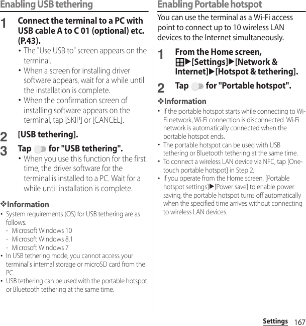 167SettingsEnabling USB tethering1Connect the terminal to a PC with USB cable A to C 01 (optional) etc. (P.43).･The &quot;Use USB to&quot; screen appears on the terminal.･When a screen for installing driver software appears, wait for a while until the installation is complete.･When the confirmation screen of installing software appears on the terminal, tap [SKIP] or [CANCEL].2[USB tethering].3Tap   for &quot;USB tethering&quot;.･When you use this function for the first time, the driver software for the terminal is installed to a PC. Wait for a while until installation is complete.❖Information･System requirements (OS) for USB tethering are as follows.- Microsoft Windows 10- Microsoft Windows 8.1- Microsoft Windows 7･In USB tethering mode, you cannot access your terminal&apos;s internal storage or microSD card from the PC.･USB tethering can be used with the portable hotspot or Bluetooth tethering at the same time.Enabling Portable hotspotYou can use the terminal as a Wi-Fi access point to connect up to 10 wireless LAN devices to the Internet simultaneously.1From the Home screen, u[Settings]u[Network &amp; Internet]u[Hotspot &amp; tethering].2Tap   for &quot;Portable hotspot&quot;.❖Information･If the portable hotspot starts while connecting to Wi-Fi network, Wi-Fi connection is disconnected. Wi-Fi network is automatically connected when the portable hotspot ends.･The portable hotspot can be used with USB tethering or Bluetooth tethering at the same time.･To connect a wireless LAN device via NFC, tap [One-touch portable hotspot] in Step 2.･If you operate from the Home screen, [Portable hotspot settings]u[Power save] to enable power saving, the portable hotspot turns off automatically when the specified time arrives without connecting to wireless LAN devices.