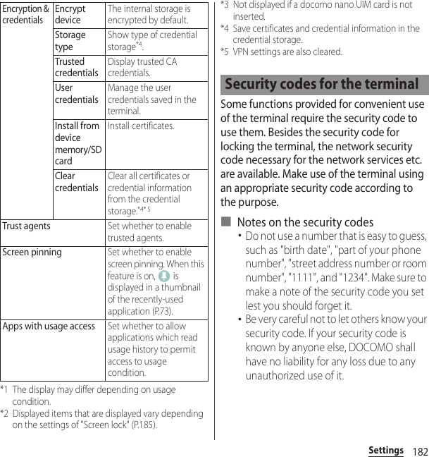 182Settings*1 The display may differ depending on usage condition.*2 Displayed items that are displayed vary depending on the settings of &quot;Screen lock&quot; (P.185).*3 Not displayed if a docomo nano UIM card is not inserted.*4 Save certificates and credential information in the credential storage.*5 VPN settings are also cleared.Some functions provided for convenient use of the terminal require the security code to use them. Besides the security code for locking the terminal, the network security code necessary for the network services etc. are available. Make use of the terminal using an appropriate security code according to the purpose.■ Notes on the security codes･Do not use a number that is easy to guess, such as &quot;birth date&quot;, &quot;part of your phone number&quot;, &quot;street address number or room number&quot;, &quot;1111&quot;, and &quot;1234&quot;. Make sure to make a note of the security code you set lest you should forget it.･Be very careful not to let others know your security code. If your security code is known by anyone else, DOCOMO shall have no liability for any loss due to any unauthorized use of it.Encryption &amp; credentialsEncrypt deviceThe internal storage is encrypted by default.Storage typeShow type of credential storage*4.Trusted credentialsDisplay trusted CA credentials.User credentialsManage the user credentials saved in the terminal.Install from device memory/SD cardInstall certificates.Clear credentialsClear all certificates or credential information from the credential storage.*4* 5Trust agentsSet whether to enable trusted agents.Screen pinningSet whether to enable screen pinning. When this feature is on,   is displayed in a thumbnail of the recently-used application (P.73).Apps with usage accessSet whether to allow applications which read usage history to permit access to usage condition.Security codes for the terminal