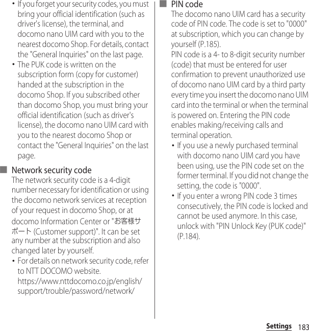 183Settings･If you forget your security codes, you must bring your official identification (such as driver&apos;s license), the terminal, and docomo nano UIM card with you to the nearest docomo Shop. For details, contact the &quot;General Inquiries&quot; on the last page.･The PUK code is written on the subscription form (copy for customer) handed at the subscription in the docomo Shop. If you subscribed other than docomo Shop, you must bring your official identification (such as driver&apos;s license), the docomo nano UIM card with you to the nearest docomo Shop or contact the &quot;General Inquiries&quot; on the last page.■ Network security codeThe network security code is a 4-digit number necessary for identification or using the docomo network services at reception of your request in docomo Shop, or at docomo Information Center or &quot;お客様サポート (Customer support)&quot;. It can be set any number at the subscription and also changed later by yourself.･For details on network security code, refer to NTT DOCOMO website.https://www.nttdocomo.co.jp/english/support/trouble/password/network/■ PIN codeThe docomo nano UIM card has a security code of PIN code. The code is set to &quot;0000&quot; at subscription, which you can change by yourself (P.185).PIN code is a 4- to 8-digit security number (code) that must be entered for user confirmation to prevent unauthorized use of docomo nano UIM card by a third party every time you insert the docomo nano UIM card into the terminal or when the terminal is powered on. Entering the PIN code enables making/receiving calls and terminal operation.･If you use a newly purchased terminal with docomo nano UIM card you have been using, use the PIN code set on the former terminal. If you did not change the setting, the code is &quot;0000&quot;.･If you enter a wrong PIN code 3 times consecutively, the PIN code is locked and cannot be used anymore. In this case, unlock with &quot;PIN Unlock Key (PUK code)&quot; (P.184).