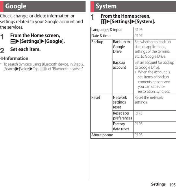 195SettingsCheck, change, or delete information or settings related to your Google account and the services.1From the Home screen, u[Settings]u[Google].2Set each item.❖Information･To search by voice using Bluetooth device, in Step 2, [Search]u[Voice]uTap   of &quot;Bluetooth headset&quot;.1From the Home screen, u[Settings]u[System].Google SystemLanguages &amp; inputP. 1 9 6Date &amp; timeP. 1 9 7Backup Back up to Google DriveSet whether to back up data of applications, settings of the terminal, etc. to Google Drive.Backup accountSet an account for backup to Google Drive.･When the account is set, items of backup contents appear and you can set auto-restoration, sync, etc.Reset Network settings resetReset the network settings.Reset app preferencesP. 1 7 3Factory data resetP. 1 9 8About phoneP. 1 9 8