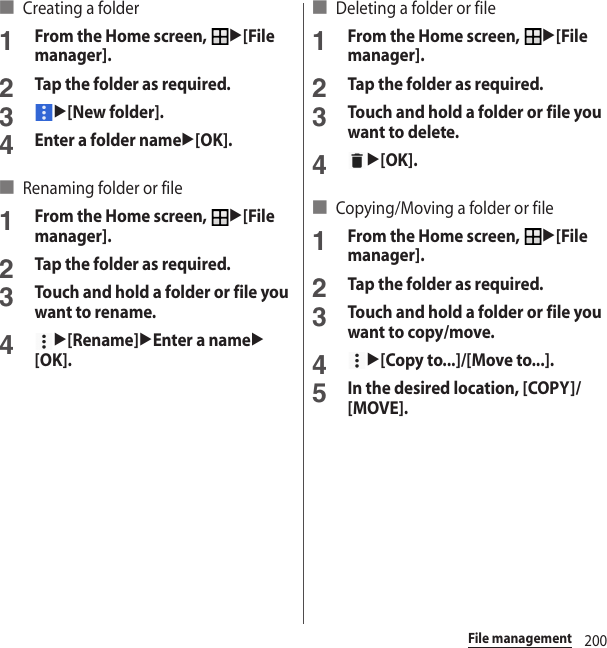 200File management■ Creating a folder1From the Home screen, u[File manager].2Tap the folder as required.3u[New folder].4Enter a folder nameu[OK].■ Renaming folder or file1From the Home screen, u[File manager].2Tap the folder as required.3Touch and hold a folder or file you want to rename.4u[Rename]uEnter a nameu[OK].■ Deleting a folder or file1From the Home screen, u[File manager].2Tap the folder as required.3Touch and hold a folder or file you want to delete.4u[OK].■ Copying/Moving a folder or file1From the Home screen, u[File manager].2Tap the folder as required.3Touch and hold a folder or file you want to copy/move.4u[Copy to...]/[Move to...].5In the desired location, [COPY]/[MOVE].