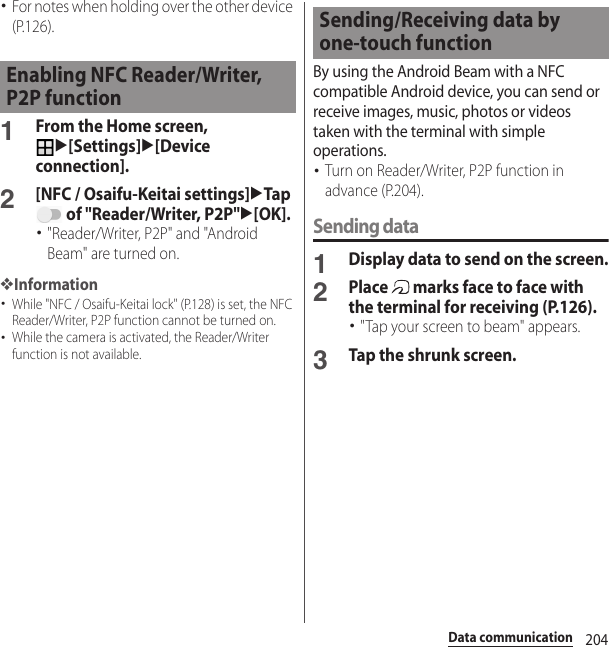 204Data communication･For notes when holding over the other device (P.126).1From the Home screen, u[Settings]u[Device connection].2[NFC / Osaifu-Keitai settings]uTap  of &quot;Reader/Writer, P2P&quot;u[OK].･&quot;Reader/Writer, P2P&quot; and &quot;Android Beam&quot; are turned on.❖Information･While &quot;NFC / Osaifu-Keitai lock&quot; (P.128) is set, the NFC Reader/Writer, P2P function cannot be turned on.･While the camera is activated, the Reader/Writer function is not available.By using the Android Beam with a NFC compatible Android device, you can send or receive images, music, photos or videos taken with the terminal with simple operations.･Turn on Reader/Writer, P2P function in advance (P.204).Sending data1Display data to send on the screen.2Place   marks face to face with the terminal for receiving (P.126).･&quot;Tap your screen to beam&quot; appears.3Tap the shrunk screen.Enabling NFC Reader/Writer, P2P functionSending/Receiving data by one-touch function