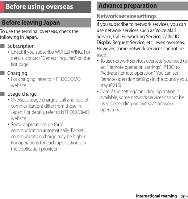 209International roamingTo use the terminal overseas, check the following in Japan.■ Subscription･Check if you subscribe WORLD WING. For details, contact &quot;General Inquiries&quot; on the last page.■ Charging･For charging, refer to NTT DOCOMO website.■ Usage charge･Overseas usage charges (call and packet communication) differ from those in Japan. For details, refer to NTT DOCOMO website.･Some applications perform communication automatically. Packet communication charge may be higher. For operations for each application, ask the application provider.Network service settingsIf you subscribe to network services, you can use network services such as Voice Mail Service, Call Forwarding Service, Caller ID Display Request Service, etc., even overseas. However, some network services cannot be used.･To use network services overseas, you need to set &quot;Remote operation settings&quot; (P.100) to &quot;Activate Remote operation&quot;. You can set Remote operation settings in the country you stay (P.215).･Even if the setting/canceling operation is available, some network services cannot be used depending on overseas network operators.Before using overseasBefore leaving JapanAdvance preparation