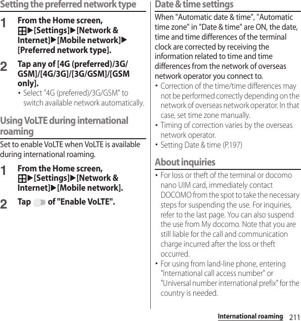 211International roamingSetting the preferred network type1From the Home screen, u[Settings]u[Network &amp; Internet]u[Mobile network]u[Preferred network type].2Tap any of [4G (preferred)/3G/GSM]/[4G/3G]/[3G/GSM]/[GSM only].･Select &quot;4G (preferred)/3G/GSM&quot; to switch available network automatically.Using VoLTE during international roamingSet to enable VoLTE when VoLTE is available during international roaming.1From the Home screen, u[Settings]u[Network &amp; Internet]u[Mobile network].2Tap   of &quot;Enable VoLTE&quot;.Date &amp; time settingsWhen &quot;Automatic date &amp; time&quot;, &quot;Automatic time zone&quot; in &quot;Date &amp; time&quot; are ON, the date, time and time differences of the terminal clock are corrected by receiving the information related to time and time differences from the network of overseas network operator you connect to. ･Correction of the time/time differences may not be performed correctly depending on the network of overseas network operator. In that case, set time zone manually.･Timing of correction varies by the overseas network operator.･Setting Date &amp; time (P.197)About inquiries･For loss or theft of the terminal or docomo nano UIM card, immediately contact DOCOMO from the spot to take the necessary steps for suspending the use. For inquiries, refer to the last page. You can also suspend the use from My docomo. Note that you are still liable for the call and communication charge incurred after the loss or theft occurred.･For using from land-line phone, entering &quot;International call access number&quot; or &quot;Universal number international prefix&quot; for the country is needed.