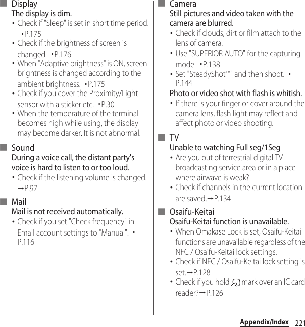 221Appendix/Index■ DisplayThe display is dim.･Check if &quot;Sleep&quot; is set in short time period.→P.175･Check if the brightness of screen is changed.→P.176･When &quot;Adaptive brightness&quot; is ON, screen brightness is changed according to the ambient brightness.→P.175･Check if you cover the Proximity/Light sensor with a sticker etc.→P.30･When the temperature of the terminal becomes high while using, the display may become darker. It is not abnormal.■ SoundDuring a voice call, the distant party&apos;s voice is hard to listen to or too loud.･Check if the listening volume is changed.→P.97■ MailMail is not received automatically.･Check if you set &quot;Check frequency&quot; in Email account settings to &quot;Manual&quot;.→P.116■ CameraStill pictures and video taken with the camera are blurred.･Check if clouds, dirt or film attach to the lens of camera.･Use &quot;SUPERIOR AUTO&quot; for the capturing mode.→P.138･Set &quot;SteadyShot™&quot; and then shoot.→P.144Photo or video shot with flash is whitish.･If there is your finger or cover around the camera lens, flash light may reflect and affect photo or video shooting.■ TVUnable to watching Full seg/1Seg･Are you out of terrestrial digital TV broadcasting service area or in a place where airwave is weak?･Check if channels in the current location are saved.→P.134■ Osaifu-KeitaiOsaifu-Keitai function is unavailable.･When Omakase Lock is set, Osaifu-Keitai functions are unavailable regardless of the NFC / Osaifu-Keitai lock settings.･Check if NFC / Osaifu-Keitai lock setting is set.→P.128･Check if you hold   mark over an IC card reader?→P.126